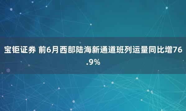 宝钜证券 前6月西部陆海新通道班列运量同比增76.9%