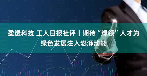 盈透科技 工人日报社评丨期待“绿领”人才为绿色发展注入澎湃动能