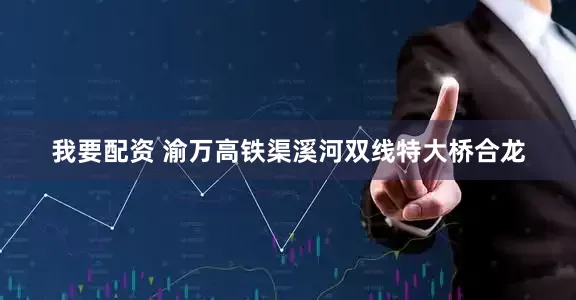 我要配资 渝万高铁渠溪河双线特大桥合龙