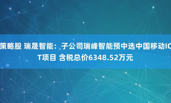 策略股 瑞晟智能：子公司瑞峰智能预中选中国移动ICT项目 含税总价6348.52万元