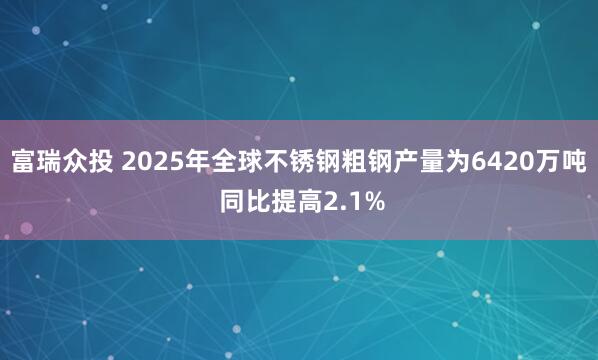 富瑞众投 2025年全球不锈钢粗钢产量为6420万吨 同比提高2.1%